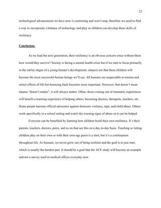 23
technological advancement we have now is continuing and won’t stop, therefore we need to find
a way to incorporate a balance of technology and play so children can develop these skills of
resiliency.
Conclusion:
As we lead the next generation, their resiliency is an obvious concern since without them
how would they survive? Society is facing a mental health crisis but if we start to focus primarily
in the earlier stages of a young human’s development, chances are that these children will
become the most successful human beings we’ll see. All humans are suspectable to trauma and
minor effects of life but bouncing back becomes more important. However, that doesn’t mean
trauma “doesn’t matter”, it will always matter. Often, those coming out of traumatic experiences
will benefit a learning experience of helping others, becoming doctors, therapists, teachers, etc.
Some people become official advocates against domestic violence, rape, and child abuse. Others
work specifically in a school setting and watch the warning signs of abuse so it can be helped.
Everyone can be benefited by learning how children build their own resilience. It’s their
parents, teachers, doctors, peers, and so on that see this on a day-to-day basis. Teaching or letting
children play on their own or with their own-age peers is a start, but it’s a continuation
throughout life. As humans, we never grow out of being resilient and the goal is to just start,
which is usually the hardest part. It should be a goal that the ACE study will become an example
and not a survey used in medical offices everyday now.
 