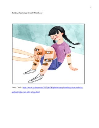 3
Building Resilience in Early Childhood
Photo Credit: https://www.nytimes.com/2017/04/24/opinion/sheryl-sandberg-how-to-build-
resilient-kids-even-after-a-loss.html
 