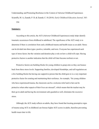 4
Understanding and Promoting Resilience in the Context of Adverse Childhood Experiences
Sciaraffa, M. A, Zeanah, P. D, & Zeanah, C. H (2018). Early Childhood Education Journal, 343-
354
Summary:
According to this article, the ACE (Adverse Childhood Experiences) study helps identify
traumatic occurrences from childhood in adulthood. The significance of the ACE study is to
determine if there is correlation from early childhood trauma and health issues as an adult. Stress
can be divided into three types: positive, tolerable, and toxic. Everyone has experienced each
type of stress factor, but the variation and duration play a role on how a child will cope. Having
protective factors is another indication that the child will later become resilient or not.
Protective factors are building blocks for young children to grasp onto so they can bounce
back from these stress levels. Supporting families, developed friendships, and self-regulation are
a few building blocks but having one supportive person that the child goes to is a very important
protective factor for creating and maintaining their resilience. An example, “for young children
who have experienced trauma, the classroom can be a welcome relief and in fact can be
protective when other aspects of their lives are stressed”, which means that the teacher may be
their go-to adult and having the environment safe-guarded as well, eliminates the excessive
stress.
Although, the ACE study reflects on adults, they have found that locating preemptive signs
of trauma using ACE in childhood can foresee higher ACE scores in adults, therefore preventing
health issues later in life.
 