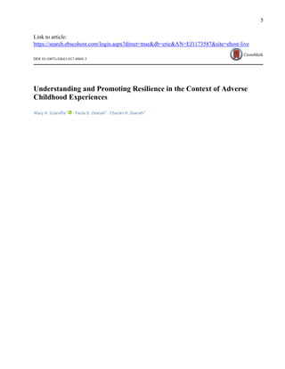 5
Link to article:
https://search.ebscohost.com/login.aspx?direct=true&db=eric&AN=EJ1173587&site=ehost-live
Understanding and Promoting Resilience in the Context of Adverse
Childhood Experiences
Mary A. Sciaraffa1
· Paula D. Zeanah2
· Charles H. Zeanah3
 
