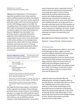 6
Published online: 15 July 2017
© Springer Science+Business Media, LLC 2017
Abstract Brain development in the early years is
especially susceptible to toxic stress caused by
adverse childhood experiences (ACEs). According to
epigenetics research, toxic stress has the capacity to
physically change a child’s brain and be hardwired
into the child’s biology via genes in the DNA. The
compelling nature of the impact of early adversity on
later health and development has generated interest
in protection against the impact of early adversity.
Research highlights three interrelated “core
protective systems” associated with positive
adaptation. Early childhood educators are in a
unique position to play a role in early identification
of ACEs and to contribute to the development of
protective skills. Adults within the early childhood
education community can assist in increasing
physical health and mental well-being for children
who have encountered ACEs. Safe and healthy
environments
Electronic supplementary material The online version of this
article (doi:10.1007/s10643-017-0869-3) contains supplementary
material, which is available to authorized users.
* Mary A. Sciaraffa
mary.sciaraffa@eku.edu
Paula D. Zeanah
Paula.Zeanah@louisiana.edu
Charles H. Zeanah
czeanah@tulane.edu
1
Family and Consumer Sciences, Child and Family Studies,
Eastern Kentucky University, 521 Lancaster Ave, 102
Burrier, Richmond, KY 40474, USA
2
Picard Center for Child Development, University of Louisiana at
Lafayette, 200 E. Devalcourt Street, Lafayette, LA 70506, USA
3
Tulane University, Institute of Infant and Early Childhood
Mental Health, 1440 Canal TB-52, New Orleans, LA 70112,
USA
that allow the child to play, explore, and maximize
his/her capacities are examples of how individual
protective factors can be enhanced. Early childhood
educators can support the child’s protective system
by building the child’s personal attributes associated
with resiliency, such as selfefficacy and self-
regulation. Early childhood educators can provide a
secure relationship, which is especially critical for
children who have experienced trauma because it
can provide extra support in times of stress.
Additionally, by working collaboratively with
parents, early childhood educators provide an
additional layer of protection for children who
experience adversity. Lastly, at the community level,
early childhood educators can bring awareness to
the public and private sectors by informing others of
ACEs effect on early brain development and the link
to later outcomes on individuals and society. Society
is positively impacted when ACEs are reduced and
individuals are raised in thriving families and
communities.
Keywords Adverse childhood experiences · Trauma ·
Resilience · Trauma-informed · Protective factors
Introduction
Adverse childhood experiences (ACEs) is a term used
to describe types of abuse, neglect, and other
traumatic childhood experiences that impact later
health and well-being. In a landmark study
conducted jointly by the Centers for Disease Control
and Prevention (CDC) and Kaiser Permanente in San
Diego, California, physicians Vincent Felliti and
Robert Anda and colleagues studied the link
between ACEs and adult health and wellbeing (Felitti
et al. 1998). Their findings coincide with research
that shows longterm exposure to severe chronic
stress and the absence of a
Vol.:(0123456789)1 3
supportive adult can profoundly affect the
developing brain and leads to negative effects on
learning, behavior, and health (Spenrath et al. 2011).
The compelling nature of the impact of early
adversity on later health and development has
generated interest in prevention and protection
against the impact of early adversity. In this article,
we describe the ACE study, define types of stress
and provide a brief overview of the biological impact
of stress. We then discuss ways to promote
resilience within young children.
 