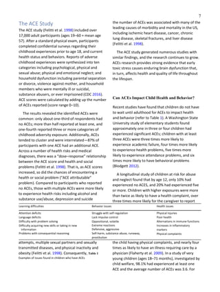 7
The ACE Study
The ACE study (Felitti et al. 1998) included over
17,000 adult participants (ages 19–60 + mean age
57). After a standard physical exam, participants
completed confidential surveys regarding their
childhood experiences prior to age 18, and current
health status and behaviors. Reports of adverse
childhood experiences were synthesized into ten
categories including psychological, physical and
sexual abuse; physical and emotional neglect; and
household dysfunction including parental separation
or divorce, violence against mother, and household
members who were mentally ill or suicidal,
substance abusers, or ever imprisoned (CDC 2016).
ACE scores were calculated by adding up the number
of ACEs reported (score range 0–10).
The results revealed the identified ACEs were
common: only about one-third of respondents had
no ACEs; more than half reported at least one, and
one-fourth reported three or more categories of
childhood adversity exposure. Additionally, ACEs
tended to cluster and were interrelated—87% of
participants with one ACE had an additional ACE.
Across a number of health risks and medical
diagnoses, there was a “dose–response” relationship
between the ACE score and health and social
problems (Felitti et al. 1998). That is, as ACE scores
increased, so did the chances of encountering a
health or social problem (“ACE attributable”
problem). Compared to participants who reported
no ACEs, those with multiple ACEs were more likely
to experience health risks including alcohol and
substance use/abuse, depression and suicide
attempts, multiple sexual partners and sexually
transmitted diseases, and physical inactivity and
obesity (Felitti et al. 1998). Consequently, Table 1
Examples of issues found in children who have ACEs
the number of ACEs was associated with many of the
leading causes of morbidity and mortality in the US,
including ischemic heart disease, cancer, chronic
lung disease, skeletal fractures, and liver disease
(Felitti et al. 1998).
The ACE study generated numerous studies with
similar findings, and the research continues to grow.
ACEs research provides strong evidence that early
toxic stress causes enduring brain dysfunction that,
in turn, affects health and quality of life throughout
the lifespan.
Can ACEs Impact Child Health and Behavior?
Recent studies have found that children do not have
to wait until adulthood for ACEs to impact health
and behavior (refer to Table 1). A Washington State
University study of elementary students found
approximately one in three or four children had
experienced significant ACEs; children with at least
three ACEs were three times more likely to
experience academic failure, four times more likely
to experience health problems, five times more
likely to experience attendance problems, and six
times more likely to have behavioral problems
(Blodgett 2012).
A longitudinal study of children at risk for abuse
and neglect found that by age 12, only 10% had
experienced no ACES, and 20% had experienced five
or more. Children with higher exposures were more
than twice as likely to have a health complaint, over
three times more likely for the caregiver to report
the child having physical complaints, and nearly four
times as likely to have an illness requiring care by a
physician (Flaherty et al. 2009). In a study of very
young children (ages 18–71 months), investigated by
child welfare, 98.1% had experienced at least one
ACE and the average number of ACEs was 3.6. For
Learning difficulties Behavior issues Health issues
Attention deficits
Language deficits
Difficulty with problem solving
Difficulty acquiring new skills or taking in new
information
Problems with consequential reasoning
Struggle with self-regulation
Lack impulse control
Oppositional, volatile
Extreme reactions
Defensive, aggressive
Self-harm, substance abuse, runaway,
prostitution
Physical injuries
Poor health
Alternations in immune functions
Increases in inflammatory
markers
Physical complaints
 