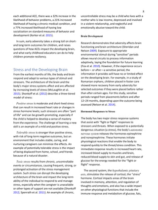 8
each additional ACE, there was a 32% increase in the
likelihood of behavior problems, a 21% increased
likelihood of having a chronic medical condition, and
a 77% increased likelihood of having low
socialization on standard measures of behavior and
development (Kerker et al. 2015).
In sum, early adversity takes a strong toll on short-
and long-term outcomes for children, and raises
questions of how ACEs impact the developing brain,
and what early childhood educators can do to help
children promote resiliency.
Stress and the Developing Brain
From the earliest months of life, the body and brain
respond and adapt to various types of stimuli and
stressors. The architecture of the brain and the
body’s major stress systems affect and are affected
by increasing levels of stress (McLaughlin et al.
2015). Shonkoff et al. (2012) describe a three-tiered
model of stress:
Positive stress is moderate and short-lived stress
that can result in increased heart rate or changes in
stress hormone levels; such stressors are often “part
of life” and can be growth-promoting, especially if
the child is helped to develop a sense of mastery
from the experience. The challenge of learning a new
skill is an example of a mild and positive stress.
Tolerable stress is stronger than positive stress,
with risk of long-term negative outcomes, but an
environment that includes stable, caring, and
nurturing caregivers can minimize the effects. An
example of potentially tolerable stress is the impact
of being displaced from home, school, and friends
because of a natural disaster.
Toxic stress results from chronic, uncontrollable
events or circumstances, causing frequent, strong, or
prolonged activation of the stress management
system. Such stress can disrupt the developing
architecture of the brain and impact the long-term
ability of the individual to respond to and manage
stress, especially when the caregiver is unavailable
or other types of support are not available (Shonkoff
2012; Spenrath et al. 2011). An example of chronic,
uncontrollable stress may be a child who lives with a
mother who is low income, depressed and involved
in a violent relationship, and neglectful and
emotionally abusive toward the child.
Brain Development
Research demonstrates that adversity affects brain
functioning and brain architecture (Sheridan and
Nelson 2009). Exposure to appropriate
environmental stimuli during “sensitive” periods
allows neural circuits to process information
adaptively, laying the foundation for future learning
(Fox et al. 2010). However, if the experience occurs
before— or after—a sensitive period, the
information it provides will have no or limited effect
on the developing brain. For example, in a study of
Romanian orphans, children placed in foster care
showed more recovery from early adversity for
selected outcomes if they were placed before rather
than after certain ages. For this study, sensitive
periods ranged from placements before and after
12–24 months, depending upon the outcome being
assessed (Nelson et al. 2014).
Hormonal Responses to Stress
The body has two major stress response systems
that assist with “fight or flight” responses to
stressors and threats. When exposed to a potentially
dangerous situation (a stress), the body’s autonomic
nervous system releases the hormones epinephrine
and norepinephrine. These hormones initiate
physiological reactions that enable the body to
respond quickly to the threat/stress condition. This
immediate response results in increased heart rate,
increased blood supply to muscles and brain,
reduced blood supply to skin and gut, and release of
glucose for the energy needed for the “fight or
flight” response.
The second system, the hypothalamic pituitary
axis, stimulates the release of cortisol, the “stress”
hormone. Cortisol impacts areas of the brain
involved in memory, attention, and regulation of
thoughts and emotions, and also has a wide impact
on other physiological functions that include the
immune response and metabolism of glucose, fats,
 