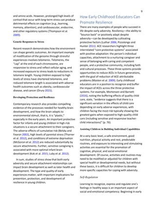9
and amino acids. However, prolonged high levels of
cortisol that occur with long-term stress can produce
detrimental effects on cognition (e.g., learning,
memory, attention), and cardiovascular, endocrine,
and other regulatory systems (Thompson et al.
2009).
Genetic Responses to Stress
Recent research demonstrates how the environment
can shape genetic outcomes. An important example
of modification of the genome through stressful
experiences involves telomeres. Telomeres, the
“cap” at the end of each chromosome, are
responsive to stress and reflect cellular aging, and
increased exposure to stress leads to reductions in
telomere length. Young children exposed to high
levels of stress have shortened telomeres, and
reduced telomere length is associated with adverse
health outcomes such as obesity, cardiovascular
disease, and cancer (Drury 2015).
Developing Protection and Resilience
Contemporary research also provides compelling
evidence of the processes needed for healthy brain
development, and how the brain adapts to
environmental stimuli, that is, it is “plastic,”
especially in the early years. An important protective
factor for infants and young children in high-risk
situations is a secure attachment to their caregivers.
The adverse effects of cumulative risk (Belsky and
Fearon 2002), high levels of parental stress (Tharner
et al. 2012), and conditions of extreme deprivation
(McGoron et al. 2012) are reduced substantially by
secure attachments. Further, sensitive caregiving is
associated with more optimal infant brain
development (Kok et al. 2015; Luby et al. 2012).
In sum, studies of stress show that both early
adversity and secure attachment relationships can
impact brain development as well as later health and
development. The type and quality of early
experiences matter, with important implications for
prevention, protection, and development of
resilience in young children.
How Early Childhood Educators Can
Promote Resilience
There are many examples of people who succeed in
life despite early adversity. Resiliency—the ability to
“bounce back” or positively adapt despite
adversity—can be developed by cultivating
protective factors (Luthar 2006; Pizzolongo and
Hunter 2011). ACE researchers highlight three
interrelated “core protective systems” associated
with positive adaptation: the person’s individual
capacities, attachment to a nurturing caregiver and
sense of belonging with caring and competent
people, and a protective community, including faith
and cultural processes. These three systems provide
opportunities to reduce ACEs in future generations,
with the goal of reduction of ACE-attributable
problems (Masten et al. 2009). Early childhood
educators are in a position to recognize and buffer
the impact of ACEs across the three protective
systems. For example, Mortensen and Barnett
(2016), noting the buffering effects of quality child
care, state, “evidence suggests that there is a
significant variation in the effects of child care
depending on early adverse experiences, with
children facing the most risk typically showing the
greatest gains when exposed to high-quality child
care (including sensitive and responsive teacher-
child interactions)” (p. 76).
Assisting Children in Building Individual Capabilities
At a very basic level, a safe environment, good
nutrition, physical activity and rest, predictable
routines, and exposure to interesting and stimulating
activities are essential for the promotion of
cognitive, physical, and social-emotional
development. Of course, activities and routines may
need to be modified or adjusted for children with
special health or developmental needs, but without
these basics, it is difficult for children to develop
more specific capacities for coping with adversity.
Self‑Regulation
Learning to recognize, express and regulate one’s
feelings in healthy ways is an important aspect of
social and emotional competency. Beginning in early
 