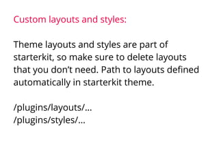 Custom layouts and styles:
Theme layouts and styles are part of
starterkit, so make sure to delete layouts
that you don’t need. Path to layouts defined
automatically in starterkit theme.
/plugins/layouts/…
/plugins/styles/...
 