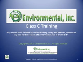 Class C Training
"Any reproduction or other use of this training, in any and all forms, without the
express written consent of Environmental, Inc. is prohibited."
Copyright © 2013, Environmental, Inc., All rights reserved

p. (313) 989-1227 f. (313) 989-1228
535 Griswold Street, Suite 111-205, Detroit, Michigan 48226
environmental, safety and project management consultants
Copyright © 2013, http://www.environmental-inc.com/

1

 