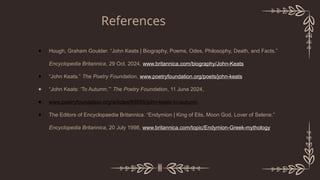 ● Hough, Graham Goulder. “John Keats | Biography, Poems, Odes, Philosophy, Death, and Facts.”
Encyclopedia Britannica, 29 Oct. 2024, www.britannica.com/biography/John-Keats.
● “John Keats.” The Poetry Foundation, www.poetryfoundation.org/poets/john-keats.
● “John Keats: ‘To Autumn.’” The Poetry Foundation, 11 June 2024,
● www.poetryfoundation.org/articles/69595/john-keats-to-autumn.
● The Editors of Encyclopaedia Britannica. “Endymion | King of Elis, Moon God, Lover of Selene.”
Encyclopedia Britannica, 20 July 1998, www.britannica.com/topic/Endymion-Greek-mythology.
References
 
