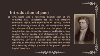 ● John Keats was a renowned English poet of the
Romantic era, celebrated for his rich imagery,
emotional depth, and exploration of beauty, nature,
and the fleeting nature of life. His poetry often delves
into themes of love, mortality, and the power of the
imagination. Keats’s work is characterized by its sensual
imagery, lyrical quality, and philosophical reflections.
Though his life was short, his poems, such as Ode to a
Nightingale, Ode on a Grecian Urn, and To Autumn,
continue to influence and inspire readers and writers
alike, securing his legacy as one of the greatest poets in
English literature.
Introduction of poet
 
