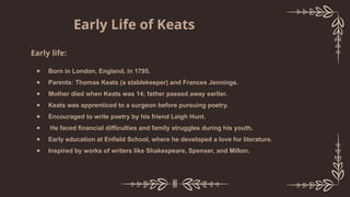 Early life:
● Born in London, England, in 1795.
● Parents: Thomas Keats (a stablekeeper) and Frances Jennings.
● Mother died when Keats was 14; father passed away earlier.
● Keats was apprenticed to a surgeon before pursuing poetry.
● Encouraged to write poetry by his friend Leigh Hunt.
● He faced financial difficulties and family struggles during his youth.
● Early education at Enfield School, where he developed a love for literature.
● Inspired by works of writers like Shakespeare, Spenser, and Milton.
Early Life of Keats
 