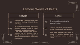 Famous Works of Keats
Endyion
Endymion was a beautiful youth, often
considered the king of Elis in Greek
mythology.
01
He chose eternal sleep, remaining
youthful forever, either as a gift
from Zeus or as a punishment.
02
03
The poem suggests that beauty,
whether real or idealized, has a
lasting, transformative impact on
the soul, inspiring eternal admiration
and longing.
Lamia
"A serpent's form, but not a
serpent's mind."
01
Lamia by John Keats explores themes
of love, transformation, and deception.
02
03
The poem narrates the story of
Lamia, a serpent woman who
transforms into a human to seduce
Lycius.
 