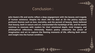 John Keats's life and works reflect a deep engagement with the beauty and tragedy
of human existence. Despite his short life—he died at 25—his poetry explores
profound themes such as love, mortality, and the pursuit of beauty. Keats believed
that beauty, both in nature and art, transcended the hardships of life, and his works
continue to resonate with readers for their emotional depth, vivid imagery, and
philosophical reflections. Ultimately, Keats’s poetry celebrates the power of
imagination and art to capture the fleeting moments of life, offering both solace
and insight into the human condition.
Conclusion :
 