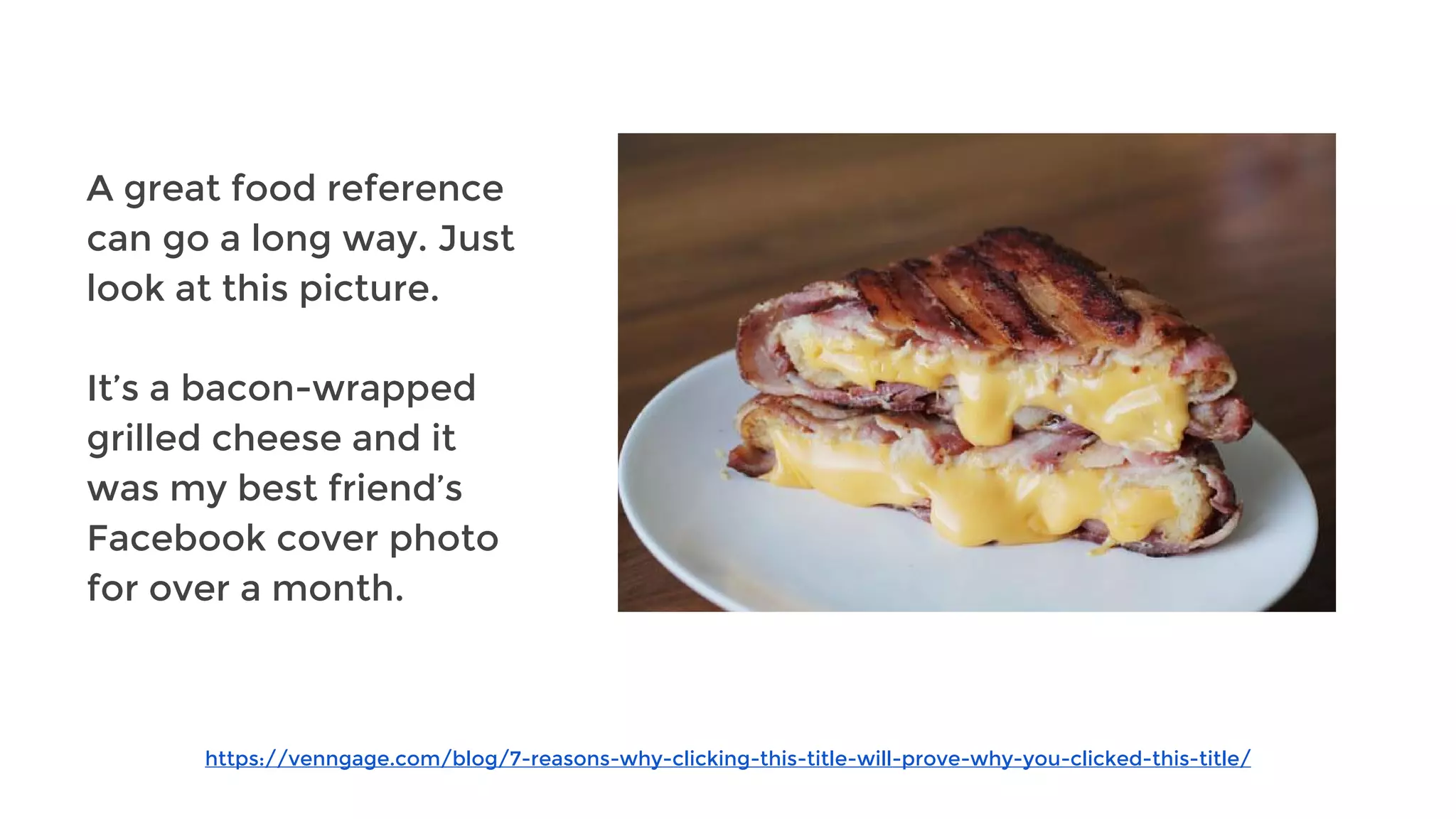 https://venngage.com/blog/7-reasons-why-clicking-this-title-will-prove-why-you-clicked-this-title/
A great food reference
can go a long way. Just
look at this picture.
It’s a bacon-wrapped
grilled cheese and it
was my best friend’s
Facebook cover photo
for over a month.
 