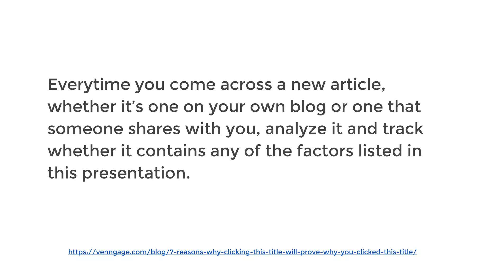 https://venngage.com/blog/7-reasons-why-clicking-this-title-will-prove-why-you-clicked-this-title/
Everytime you come across a new article,
whether it’s one on your own blog or one that
someone shares with you, analyze it and track
whether it contains any of the factors listed in
this presentation.
 