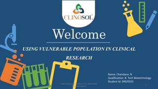Welcome
USING VULNERABLE POPULATION IN CLINICAL
RESEARCH
Name: Chandana. N
Qualification: B. Tech Biotechnology
Student Id: 049/0323
5/6/2023
www.clinosol.com | follow us on social media
@clinosolresearch
1
 
