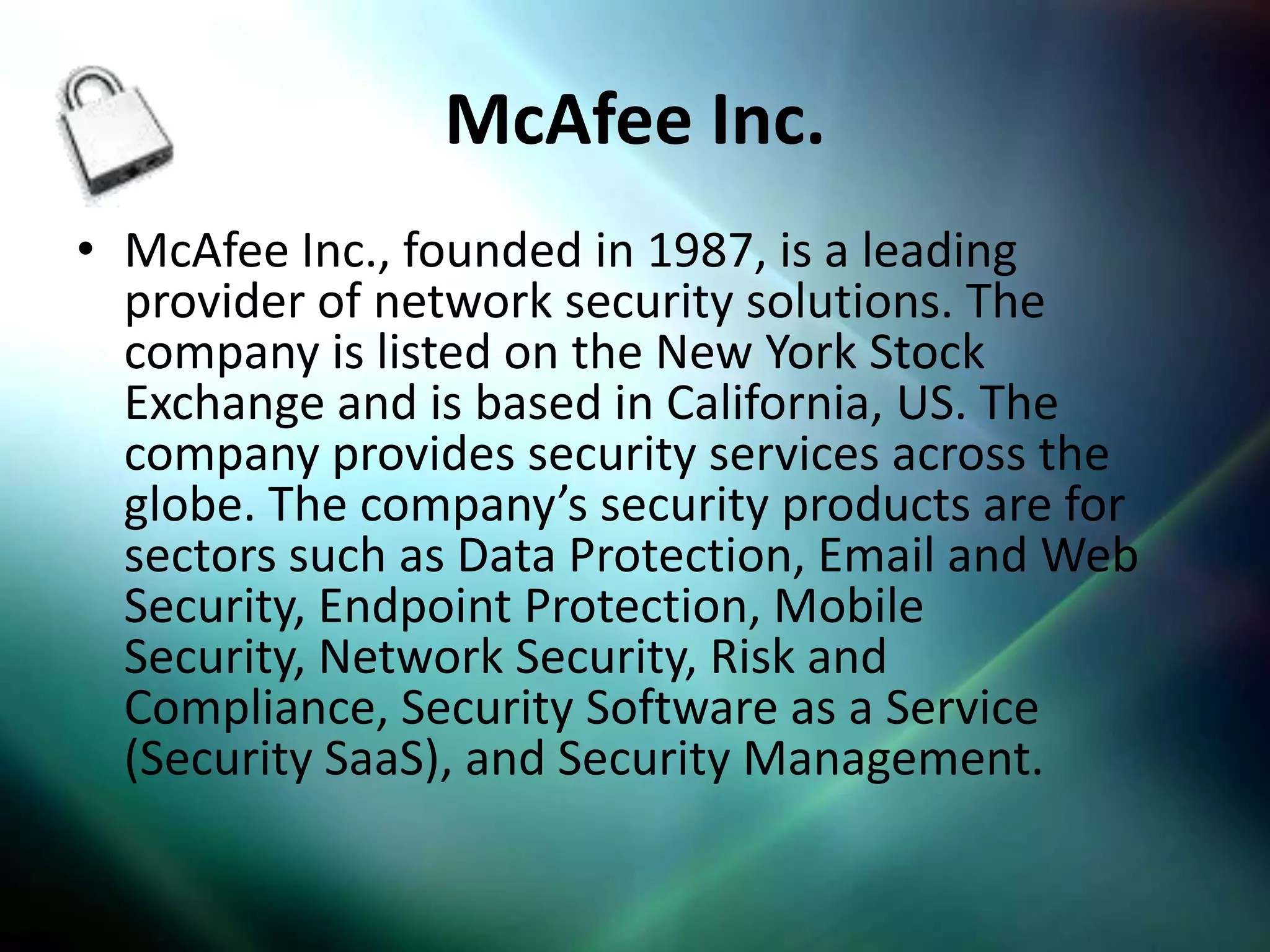 McAfee Inc.
• McAfee Inc., founded in 1987, is a leading
  provider of network security solutions. The
  company is listed on the New York Stock
  Exchange and is based in California, US. The
  company provides security services across the
  globe. The company’s security products are for
  sectors such as Data Protection, Email and Web
  Security, Endpoint Protection, Mobile
  Security, Network Security, Risk and
  Compliance, Security Software as a Service
  (Security SaaS), and Security Management.
 