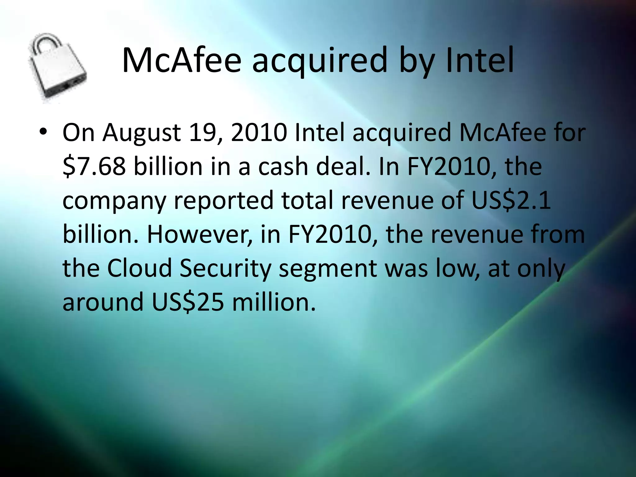McAfee acquired by Intel
• On August 19, 2010 Intel acquired McAfee for
  $7.68 billion in a cash deal. In FY2010, the
  company reported total revenue of US$2.1
  billion. However, in FY2010, the revenue from
  the Cloud Security segment was low, at only
  around US$25 million.
 