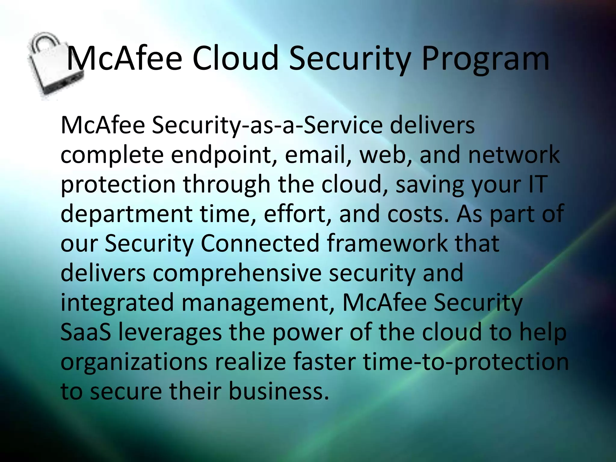 McAfee Cloud Security Program
McAfee Security-as-a-Service delivers
complete endpoint, email, web, and network
protection through the cloud, saving your IT
department time, effort, and costs. As part of
our Security Connected framework that
delivers comprehensive security and
integrated management, McAfee Security
SaaS leverages the power of the cloud to help
organizations realize faster time-to-protection
to secure their business.
 