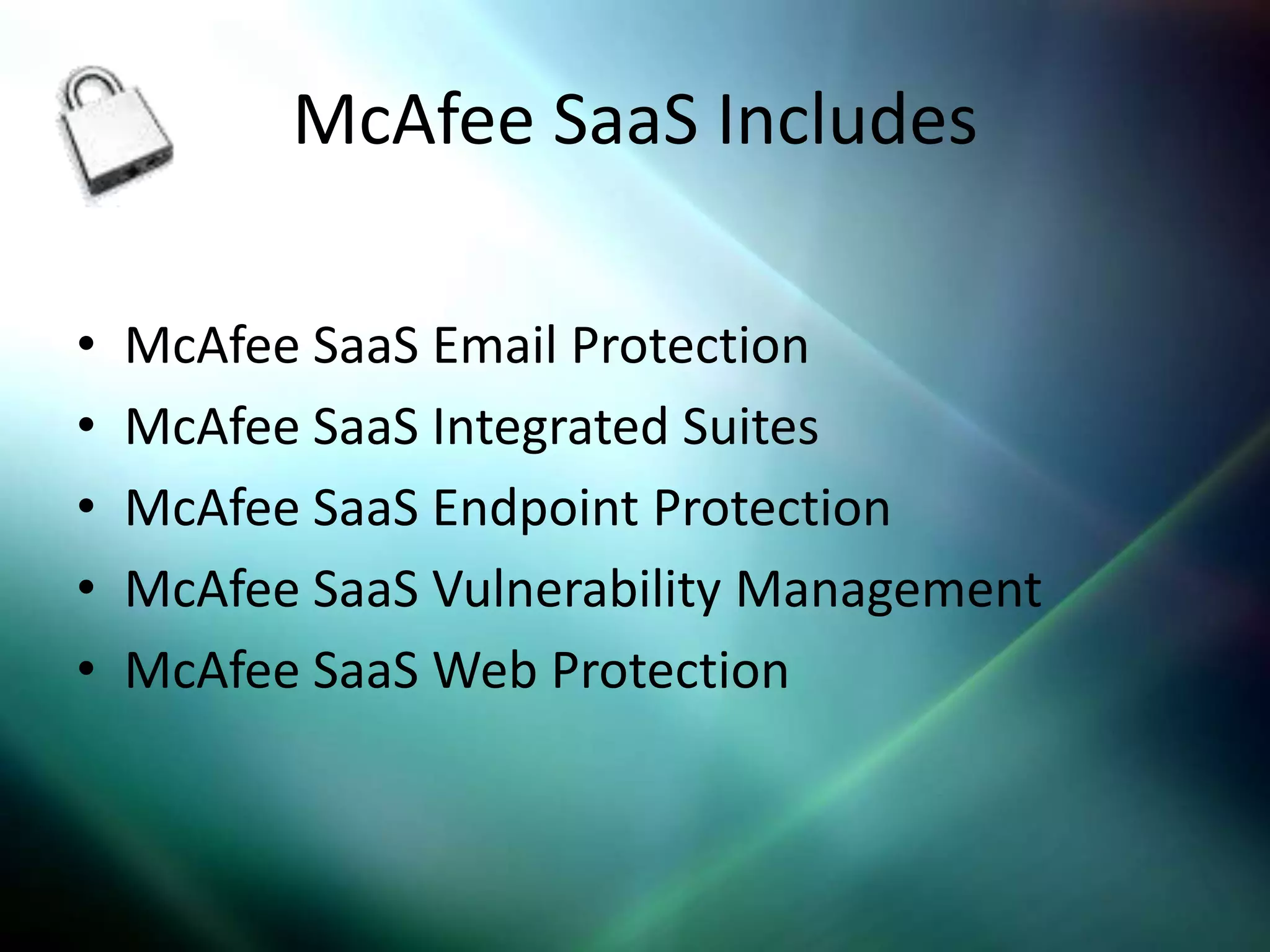 McAfee SaaS Includes

•   McAfee SaaS Email Protection
•   McAfee SaaS Integrated Suites
•   McAfee SaaS Endpoint Protection
•   McAfee SaaS Vulnerability Management
•   McAfee SaaS Web Protection
 