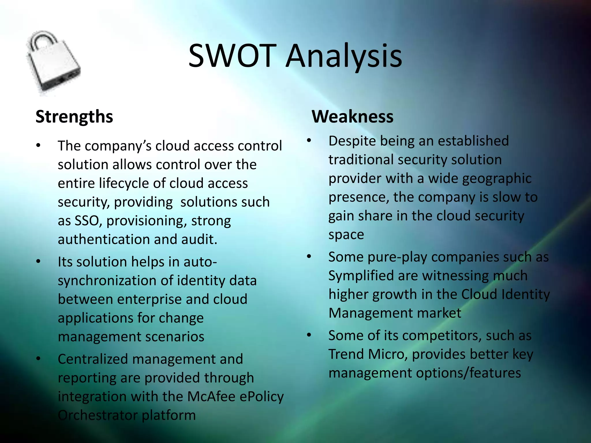 SWOT Analysis
Strengths                                 Weakness
•   The company’s cloud access control    •   Despite being an established
    solution allows control over the          traditional security solution
    entire lifecycle of cloud access          provider with a wide geographic
    security, providing solutions such        presence, the company is slow to
    as SSO, provisioning, strong              gain share in the cloud security
    authentication and audit.                 space
•   Its solution helps in auto-           •   Some pure-play companies such as
    synchronization of identity data          Symplified are witnessing much
    between enterprise and cloud              higher growth in the Cloud Identity
    applications for change                   Management market
    management scenarios                  •   Some of its competitors, such as
•   Centralized management and                Trend Micro, provides better key
    reporting are provided through            management options/features
    integration with the McAfee ePolicy
    Orchestrator platform
 