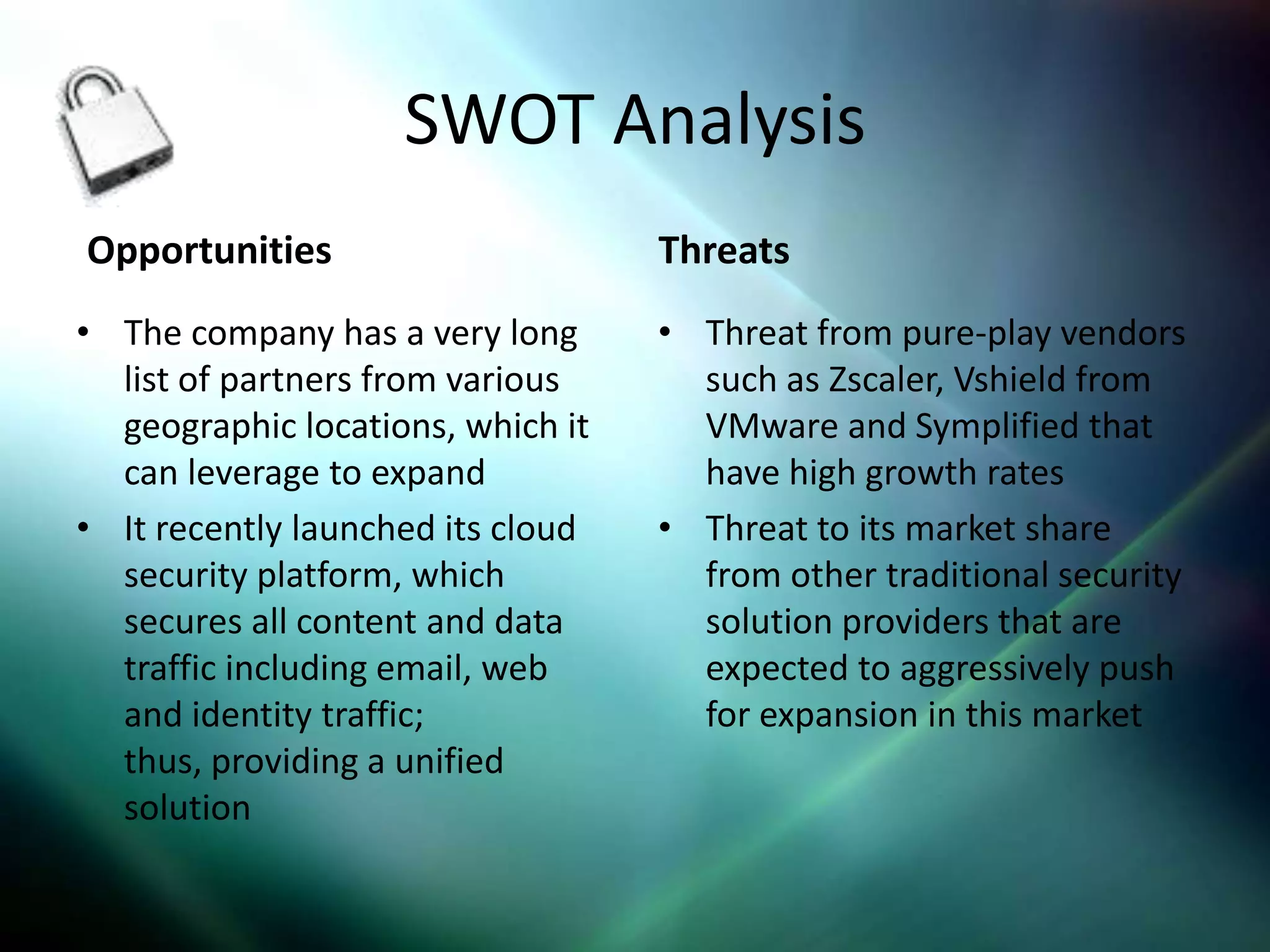 SWOT Analysis
Opportunities                      Threats
• The company has a very long      • Threat from pure-play vendors
  list of partners from various      such as Zscaler, Vshield from
  geographic locations, which it     VMware and Symplified that
  can leverage to expand             have high growth rates
• It recently launched its cloud   • Threat to its market share
  security platform, which           from other traditional security
  secures all content and data       solution providers that are
  traffic including email, web       expected to aggressively push
  and identity traffic;              for expansion in this market
  thus, providing a unified
  solution
 