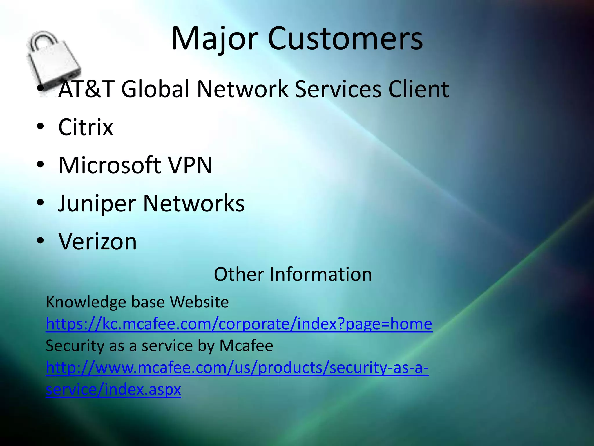 Major Customers
•    AT&T Global Network Services Client
•    Citrix
•    Microsoft VPN
•    Juniper Networks
•    Verizon
                        Other Information
    Knowledge base Website
    https://kc.mcafee.com/corporate/index?page=home
    Security as a service by Mcafee
    http://www.mcafee.com/us/products/security-as-a-
    service/index.aspx
 