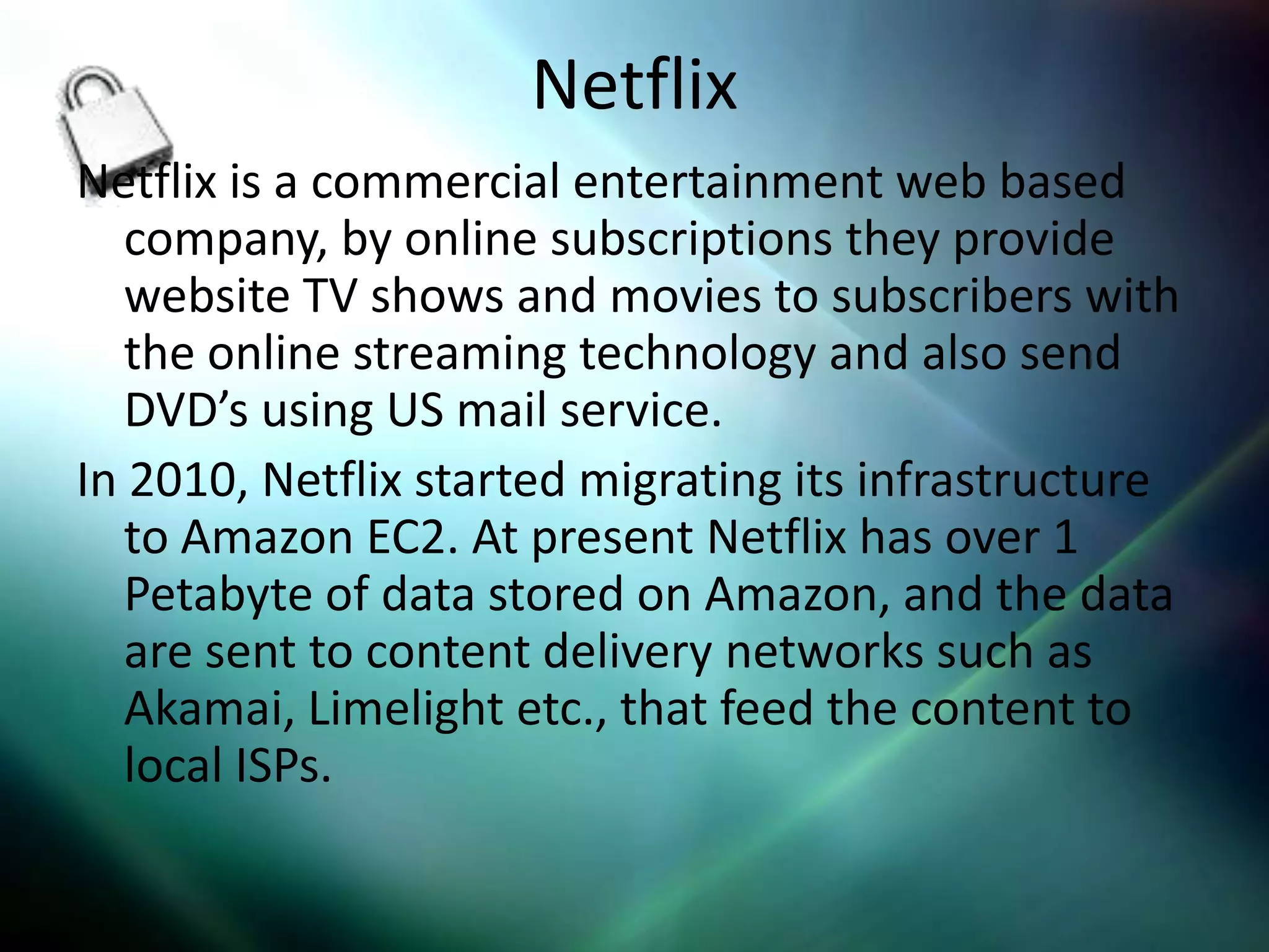 Netflix
Netflix is a commercial entertainment web based
   company, by online subscriptions they provide
   website TV shows and movies to subscribers with
   the online streaming technology and also send
   DVD’s using US mail service.
In 2010, Netflix started migrating its infrastructure
   to Amazon EC2. At present Netflix has over 1
   Petabyte of data stored on Amazon, and the data
   are sent to content delivery networks such as
   Akamai, Limelight etc., that feed the content to
   local ISPs.
 