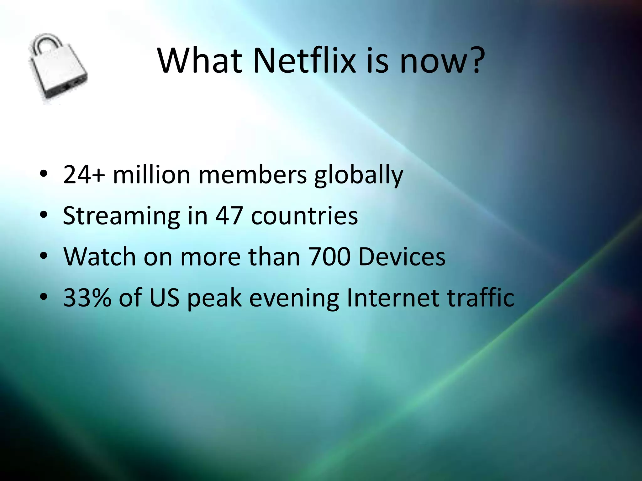 What Netflix is now?

•   24+ million members globally
•   Streaming in 47 countries
•   Watch on more than 700 Devices
•   33% of US peak evening Internet traffic
 