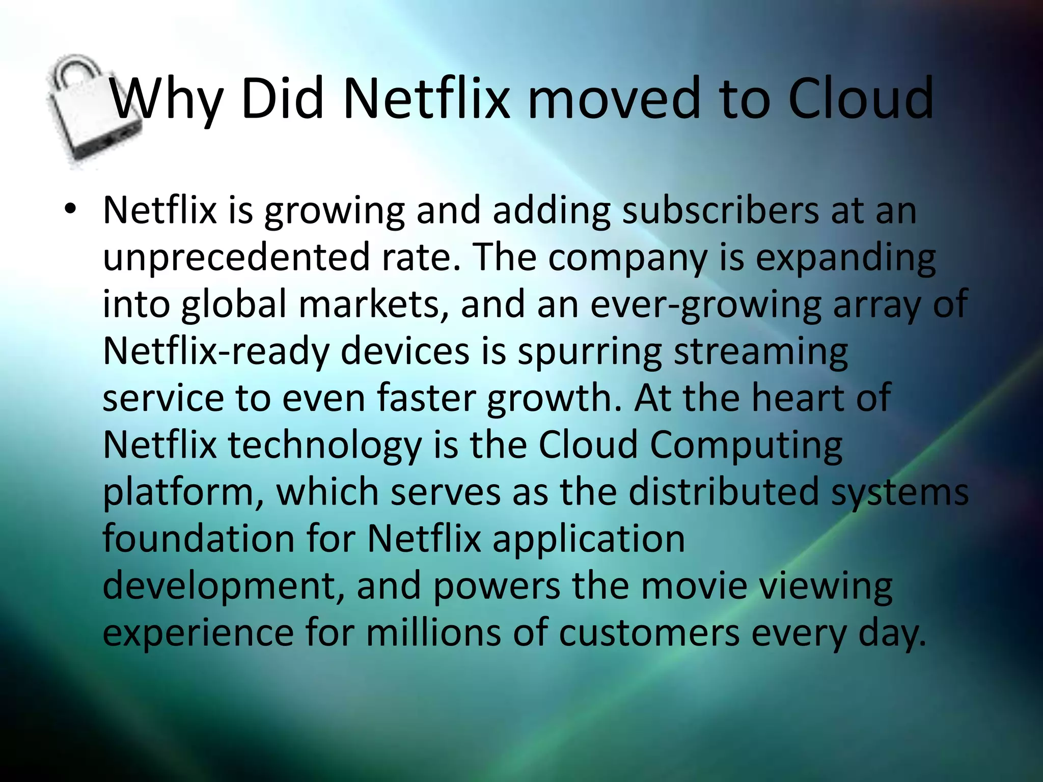 Why Did Netflix moved to Cloud
• Netflix is growing and adding subscribers at an
  unprecedented rate. The company is expanding
  into global markets, and an ever-growing array of
  Netflix-ready devices is spurring streaming
  service to even faster growth. At the heart of
  Netflix technology is the Cloud Computing
  platform, which serves as the distributed systems
  foundation for Netflix application
  development, and powers the movie viewing
  experience for millions of customers every day.
 