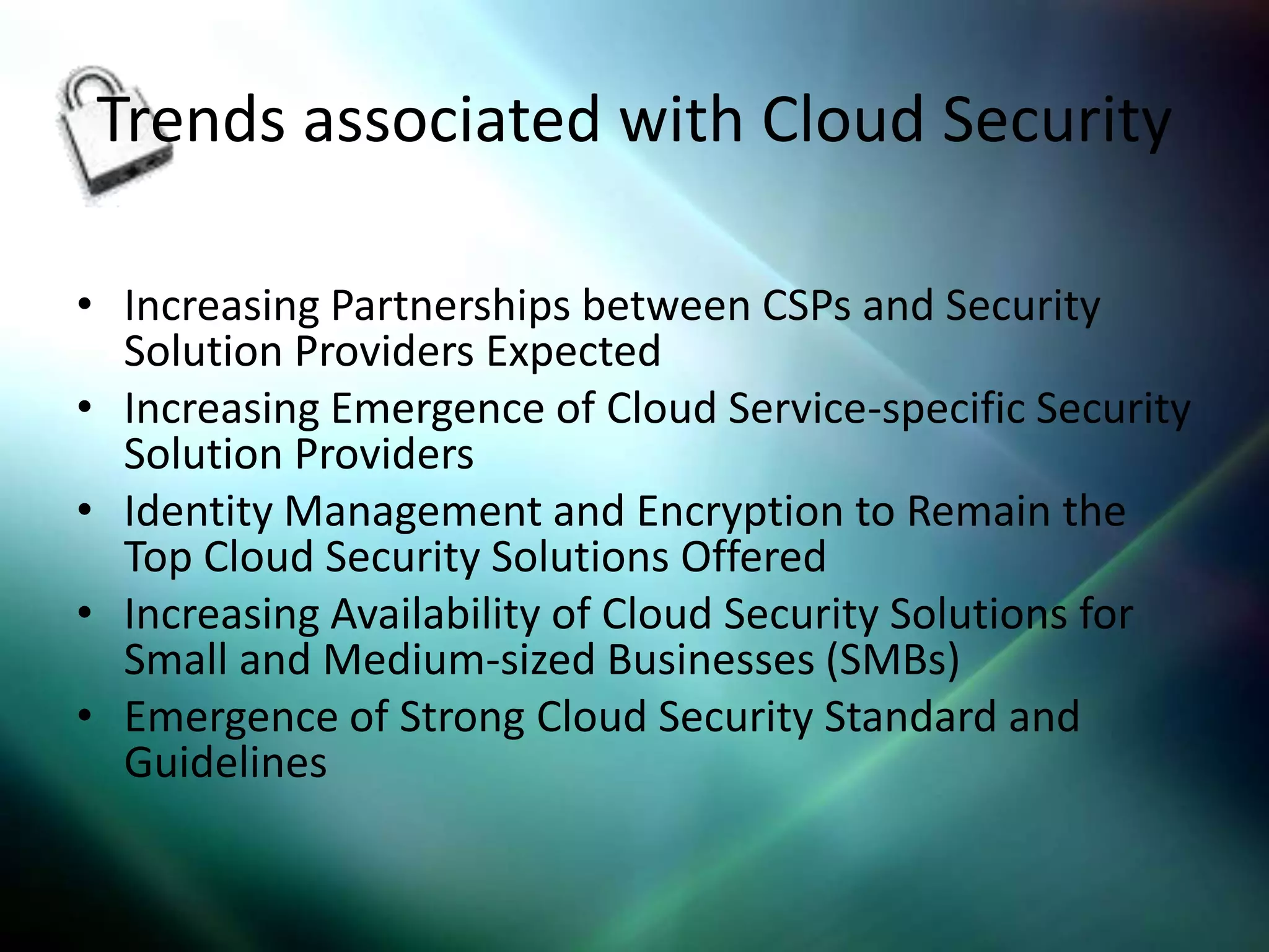 Trends associated with Cloud Security

• Increasing Partnerships between CSPs and Security
  Solution Providers Expected
• Increasing Emergence of Cloud Service-specific Security
  Solution Providers
• Identity Management and Encryption to Remain the
  Top Cloud Security Solutions Offered
• Increasing Availability of Cloud Security Solutions for
  Small and Medium-sized Businesses (SMBs)
• Emergence of Strong Cloud Security Standard and
  Guidelines
 