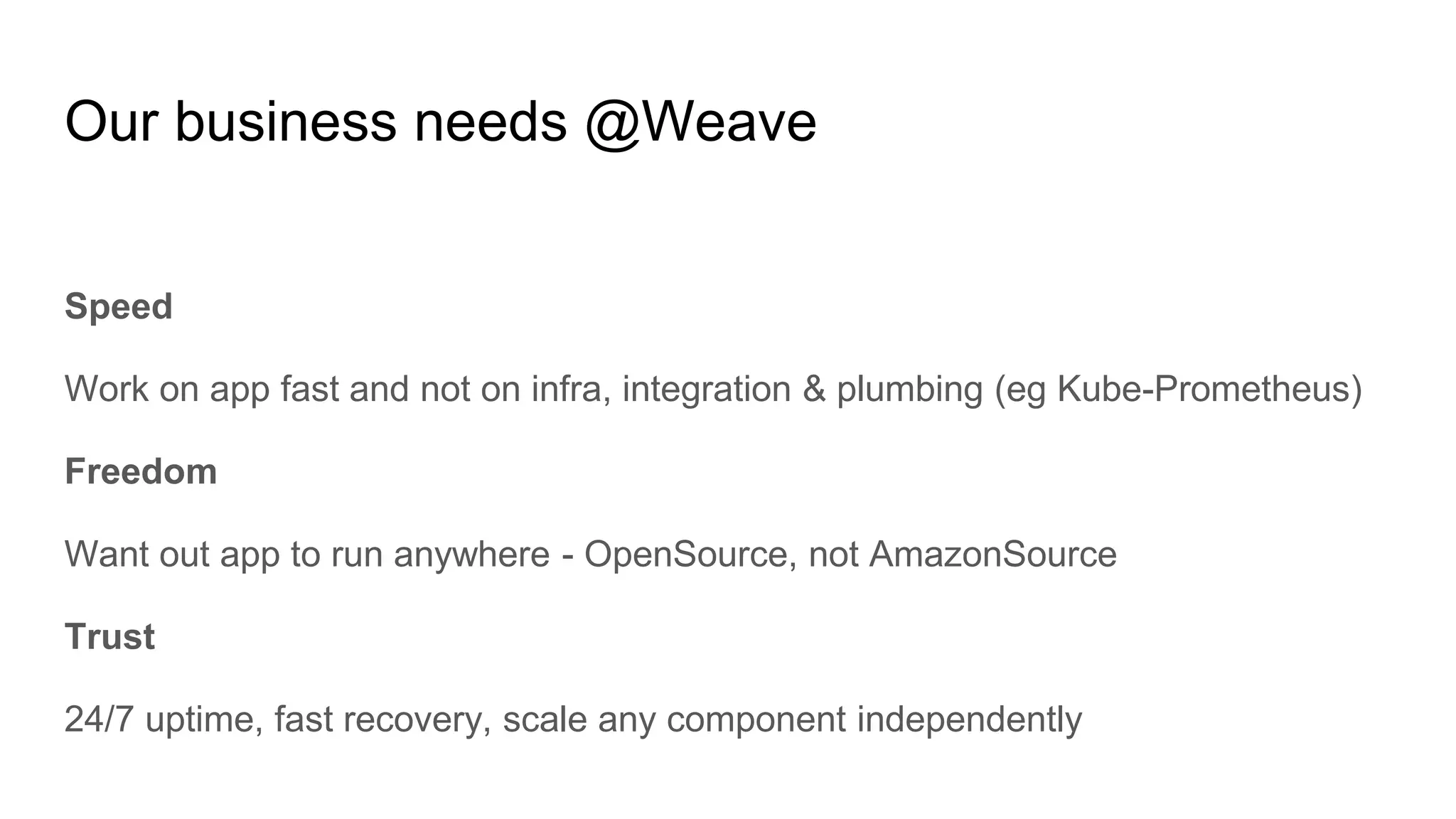 Our business needs @Weave
Speed
Work on app fast and not on infra, integration & plumbing (eg Kube-Prometheus)
Freedom
Want out app to run anywhere - OpenSource, not AmazonSource
Trust
24/7 uptime, fast recovery, scale any component independently
 