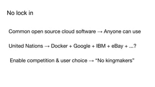 No lock in
Common open source cloud software → Anyone can use
United Nations → Docker + Google + IBM + eBay + ...?
Enable competition & user choice → “No kingmakers”
 