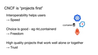 CNCF is “projects first”
Interoperability helps users
→ Speed
Choice is good - eg rkt,containerd
→ Freedom
High quality projects that work well alone or together
→ Trust
 