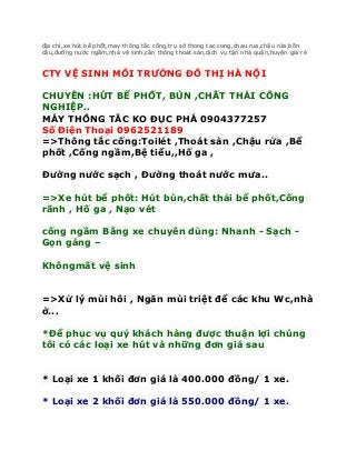 địa chỉ,xe hút bể phốt,may thông tắc cống,trụ sở thong tac cong,chau rua,chậu rửa,bồn
cầu,đường nước ngầm,nhà vệ sinh,cần thông thoát sàn,dịch vụ tận nhà quận,huyện giá rẻ


CTY VỆ SINH MÔI TRƯỜNG ĐÔ THỊ HÀ NỘI

CHUYÊN :HÚT BỂ PHỐT, BÙN ,CHẤT THẢI CÔNG
NGHIỆP..
MÁY THÔNG TẮC KO ĐỤC PHÁ 0904377257
Số Điện Thoại 0962521189
=>Thông tắc cống:Toilét ,Thoát sàn ,Chậu rửa ,Bể
phốt ,Cống ngầm,Bệ tiểu,,Hố ga ,

Đường nước sạch , Đường thoát nước mưa..

=>Xe hút bể phốt: Hút bùn,chất thải bể phốt,Cống
rãnh , Hố ga , Nạo vét

cống ngầm Bằng xe chuyên dùng: Nhanh - Sạch -
Gọn gàng –

Khôngmất vệ sinh


=>Xử lý mùi hôi , Ngăn mùi triệt để các khu Wc,nhà
ở...

*Để phục vụ quý khách hàng được thuận lợi chúng
tôi có các loại xe hút và những đơn giá sau


* Loại xe 1 khối đơn giá là 400.000 đồng/ 1 xe.

* Loại xe 2 khối đơn giá là 550.000 đồng/ 1 xe.
 