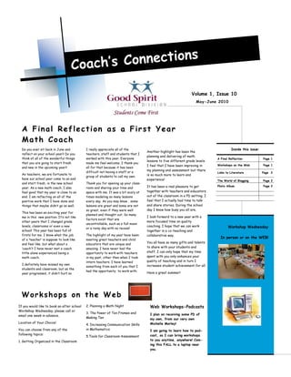 Coach’s C onnections

                                                                                                                Volume 1, Issue 10
                                                                                                                   May-June 2010




  A Final Reflection as a First Year
  Math Coach
  Do you ever sit back in June and          I really appreciate all of the                                                            Inside this issue:
                                                                                   Another highlight has been the
  reflect on your school year? Do you       teachers, staff and students that I
                                                                                   planning and delivering of math
  think of all of the wonderful things      worked with this year. Everyone                                                  A Final Reflection            Page 1
                                                                                   lessons to five different grade levels.
  that you are going to start fresh         made me feel welcome. I thank you
                                                                                   I feel that I have been improving in      Workshops on the Web          Page 1
  and new in the upcoming year?             all for that because it has been
                                                                                   my planning and assessment but there
                                            difficult not having a staff or a                                                Links to Literature           Page 2
  As teachers, we are fortunate to                                                 is so much more to learn and
                                            group of students to call my own.
  have our school year come to an end                                              experience!                               The World of Blogging         Page 2
  and start fresh, in the new school        Thank you for opening up your class-
                                                                                   It has been a real pleasure to get        Photo Album                   Page 2
  year. As a new math coach, I also         room and sharing your time and
  feel good that my year is close to an     space with me. It was a bit scary at   together with teachers and educators
  end. I am reflecting on all of the        times modeling so many lessons         out of the classroom in a PD setting. I
  positive work that I have done and        every day. As you may know… some       feel that I actually had time to talk
  things that maybe didn‟t go so well.      lessons are great and some are not     and share stories. During the school
                                            so great, even if they were well       day I know how busy you all are.
  This has been an exciting year for
                                            planned and thought out. So many
  me in this new position. It‟s not like                                           I look forward to a new year with a
                                            factors exist that are
  other years that I changed grade                                                 more focused time on quality
                                            uncontrollable, such as a full moon
  levels, classrooms or even a new                                                 coaching. I hope that we can work                Workshop Wednesday
                                            or a rainy day with no recess!
  school! This year has been full of                                               together in a co-teaching and
  firsts for me. I know what the job        The highlight of my year have been     collaborative way.
                                                                                                                               In person or on the WEB!
  of a „teacher‟ is suppose to look like    meeting great teachers and child
  and feel like, but what about a           educators that are unique and
                                                                                   You all have so many gifts and talents
  „coach‟? I have never met a coach         amazing. I have never had the          to share with your students and
  little alone experienced being a          opportunity to work with teachers      staff. I can only hope that my time
  math coach.                               in my past, other then when I took     spent with you only enhances your
                                            intern teachers. I have learned        quality of teaching and in turn I
  I definitely have missed my own                                                  increases student achievement for all.
                                            something from each of you that I
  students and classroom, but as the
                                            had the opportunity to work with.
  year progressed, it didn‟t hurt so                                               Have a great summer!




  Workshops on the Web
If you would like to book an after school   2. Planning a Math Night                 Web Workshops-Podcasts
Workshop Wednesday, please call or
                                            3. The Power of Ten Frames and           I plan on receiving some PD of
email one week in advance.
                                            Making Ten                               my own, from our very own
Location of Your Choice!                                                             Michelle Morley!
                                            4. Increasing Communication Skills
You can choose from any of the              in Mathematics                           I am going to learn how to pod-
following topics:                                                                    cast, so I can bring workshops
                                            5.Tools for Classroom Assessment
1. Getting Organized in the Classroom                                                to you anytime, anywhere! Com-
                                                                                     ing this FALL to a laptop near
                                                                                     you.
 