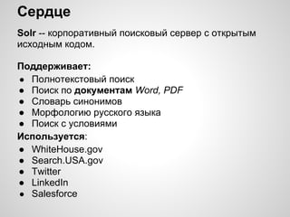 Сердце
Solr -- корпоративный поисковый сервер с открытым
исходным кодом.

Поддерживает:
● Полнотекстовый поиск
● Поиск по документам Word, PDF
● Словарь синонимов
● Морфологию русского языка
● Поиск с условиями
Используется:
● WhiteHouse.gov
● Search.USA.gov
● Twitter
● LinkedIn
● Salesforce
 