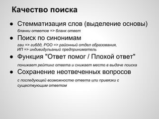 Качество поиска
● Стемматизация слов (выделение основы)
  бланки ответов => бланк ответ

● Поиск по синонимам
  гаи => гибдд, РОО => районный отдел образования,
  ИП => индивидульаный предприниматель

● Функция "Ответ помог / Плохой ответ"
  понижает рейтинг ответа и снижает место в выдаче поиска
● Сохранение неотвеченных вопросов
  с последующей возможностю ответа или привязки с
  существующим ответом
 