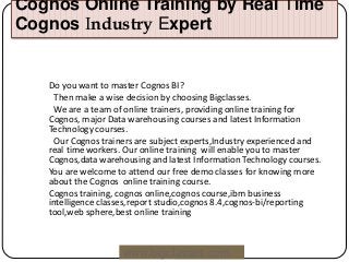 Cognos Online Training by Real Time
Cognos Industry Expert
www.bigclasses.com
Do you want to master Cognos BI?
Then make a wise decision by choosing Bigclasses.
We are a team of online trainers, providing online training for
Cognos, major Data warehousing courses and latest Information
Technology courses.
Our Cognos trainers are subject experts,Industry experienced and
real time workers. Our online training will enable you to master
Cognos,data warehousing and latest Information Technology courses.
You are welcome to attend our free demo classes for knowing more
about the Cognos online training course.
Cognos training, cognos online,cognos course,ibm business
intelligence classes,report studio,cognos 8.4,cognos-bi/reporting
tool,web sphere,best online training
 