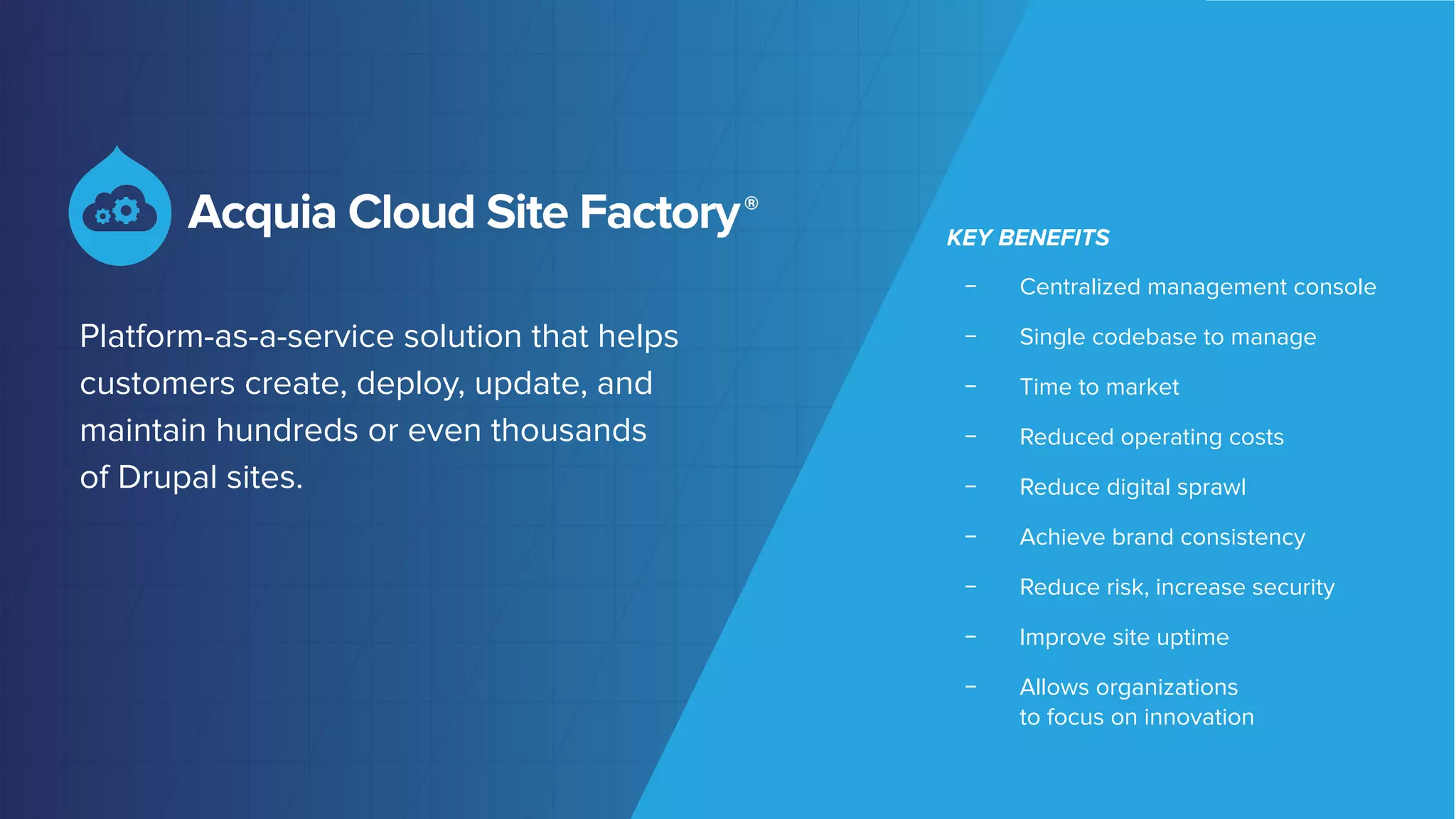 ©2018 Acquia Inc. — Conﬁdential and Proprietary
Platform-as-a-service solution that helps
customers create, deploy, update, and
maintain hundreds or even thousands
of Drupal sites.
KEY BENEFITS
﹣ Centralized management console
﹣ Single codebase to manage
﹣ Time to market
﹣ Reduced operating costs
﹣ Reduce digital sprawl
﹣ Achieve brand consistency
﹣ Reduce risk, increase security
﹣ Improve site uptime
﹣ Allows organizations
to focus on innovation
 