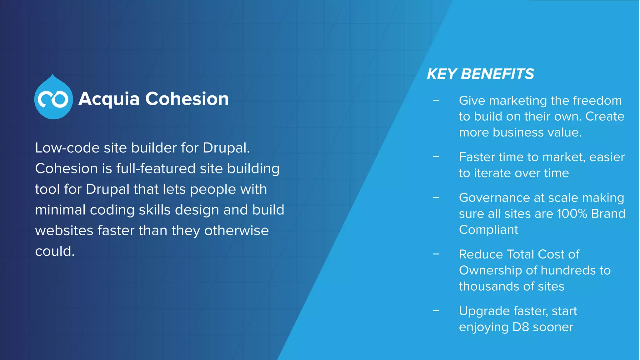 ©2018 Acquia Inc. — Conﬁdential and Proprietary
Low-code site builder for Drupal.
Cohesion is full-featured site building
tool for Drupal that lets people with
minimal coding skills design and build
websites faster than they otherwise
could.
KEY BENEFITS
﹣ Give marketing the freedom
to build on their own. Create
more business value.
﹣ Faster time to market, easier
to iterate over time
﹣ Governance at scale making
sure all sites are 100% Brand
Compliant
﹣ Reduce Total Cost of
Ownership of hundreds to
thousands of sites
﹣ Upgrade faster, start
enjoying D8 sooner
 