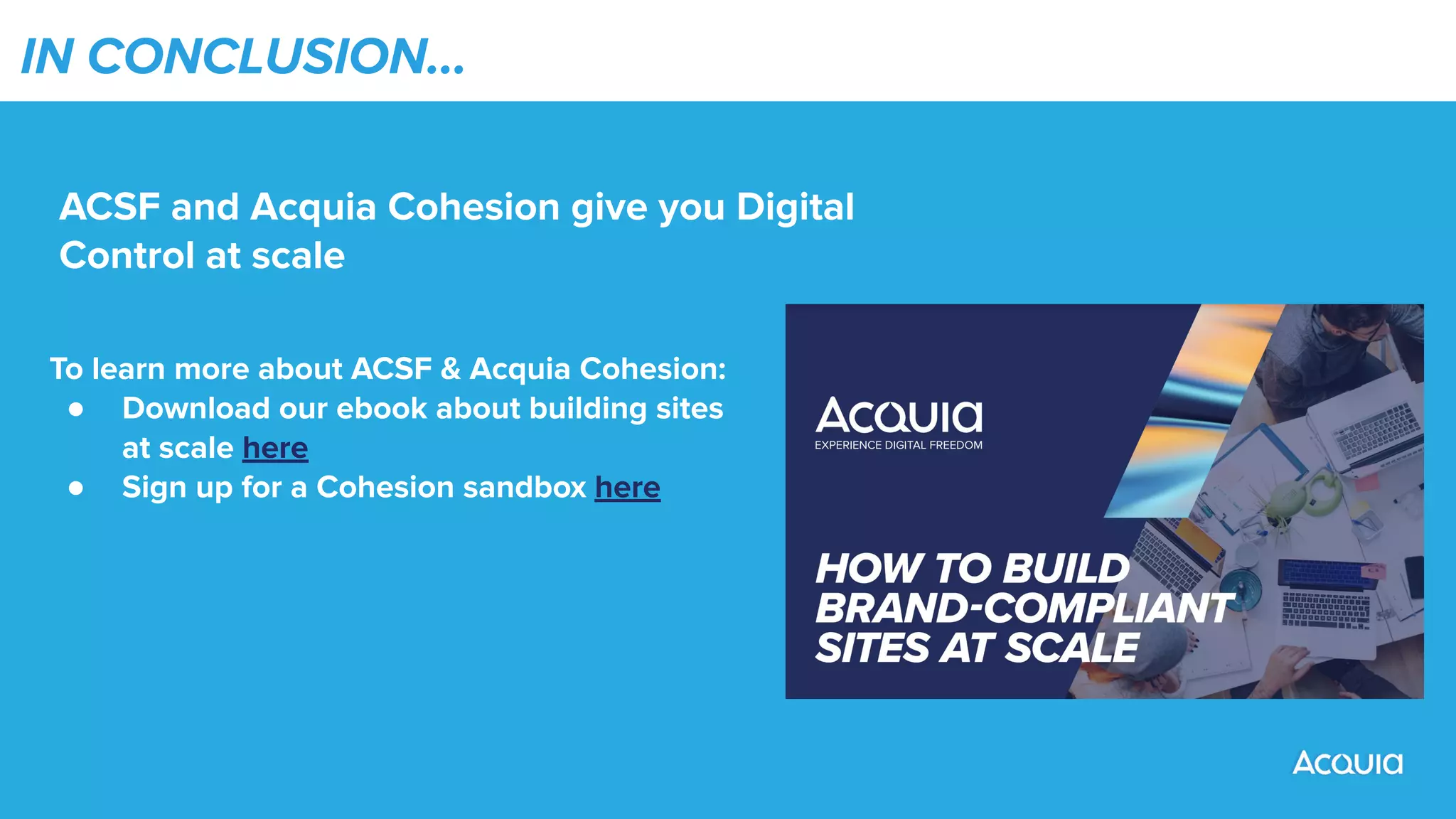 IN CONCLUSION…
ACSF and Acquia Cohesion give you Digital
Control at scale
To learn more about ACSF & Acquia Cohesion:
● Download our ebook about building sites
at scale here
● Sign up for a Cohesion sandbox here
 