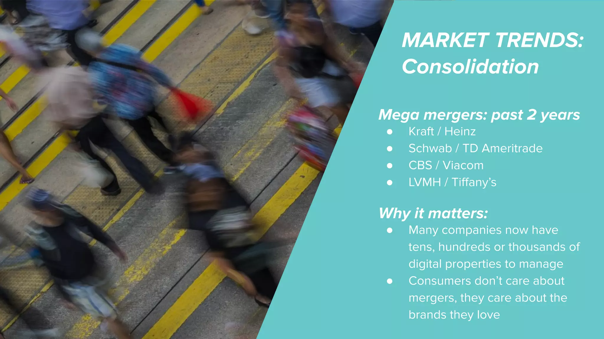 MARKET TRENDS:
Consolidation
Mega mergers: past 2 years
● Kraft / Heinz
● Schwab / TD Ameritrade
● CBS / Viacom
● LVMH / Tiﬀany’s
Why it matters:
● Many companies now have
tens, hundreds or thousands of
digital properties to manage
● Consumers don’t care about
mergers, they care about the
brands they love
 