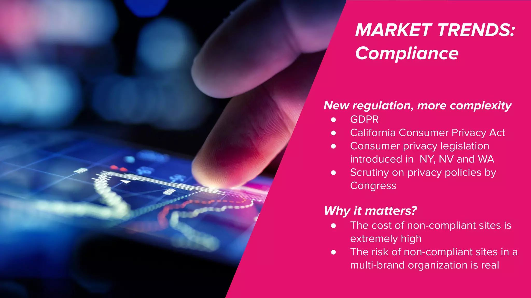 MARKET TRENDS:
Compliance
New regulation, more complexity
● GDPR
● California Consumer Privacy Act
● Consumer privacy legislation
introduced in NY, NV and WA
● Scrutiny on privacy policies by
Congress
Why it matters?
● The cost of non-compliant sites is
extremely high
● The risk of non-compliant sites in a
multi-brand organization is real
 
