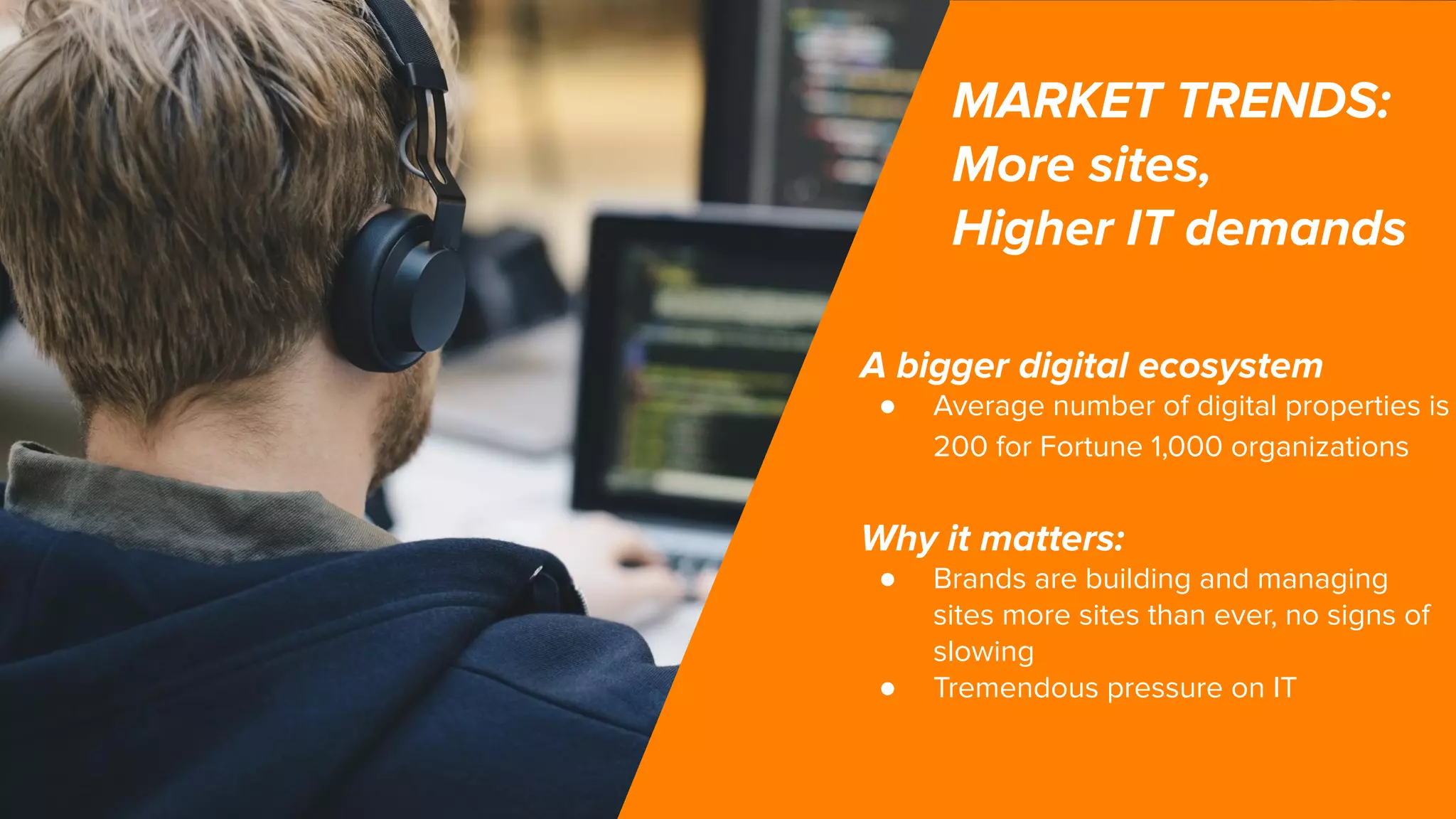 MARKET TRENDS:
More sites,
Higher IT demands
A bigger digital ecosystem
● Average number of digital properties is
200 for Fortune 1,000 organizations
Why it matters:
● Brands are building and managing
sites more sites than ever, no signs of
slowing
● Tremendous pressure on IT
 