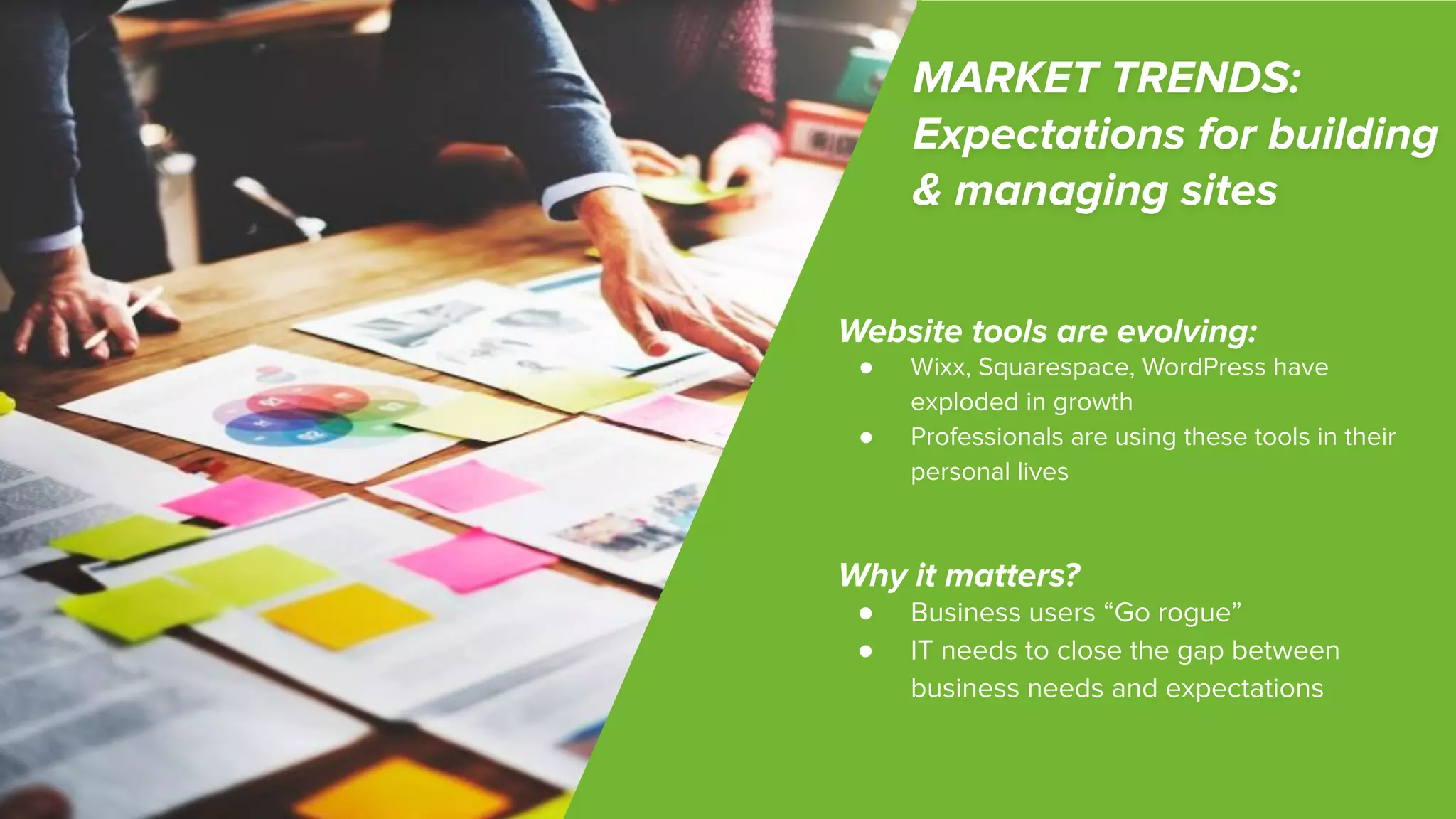 ©2018 Acquia Inc. — Conﬁdential and Proprietary
MARKET TRENDS:
Expectations for building
& managing sites
Website tools are evolving:
● Wixx, Squarespace, WordPress have
exploded in growth
● Professionals are using these tools in their
personal lives
Why it matters?
● Business users “Go rogue”
● IT needs to close the gap between
business needs and expectations
 