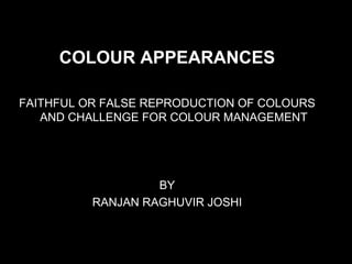 COLOUR APPEARANCES
FAITHFUL OR FALSE REPRODUCTION OF COLOURS
AND CHALLENGE FOR COLOUR MANAGEMENT
BY
RANJAN RAGHUVIR JOSHI
 