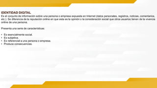 IDENTIDAD DIGITAL
Es el conjunto de información sobre una persona o empresa expuesta en Internet (datos personales, registros, noticias, comentarios,
etc.). Se diferencia de la reputación online en que esta es la opinión o la consideración social que otros usuarios tienen de la vivencia
online de una persona.
Presenta una serie de características:
• Es esencialmente social.
• Es subjetiva.
• Es referencial a una persona o empresa.
• Produce consecuencias.
 