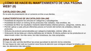 ¿CÓMO SE HACE EL MANTENIMIENTO DE UNA PÁGINA
WEB? (II)
CATÁLOGO ON-LINE
Es la carta de presentación de un comercio on-line a sus clientes.
CARACTERÍSTICAS DE UN CATÁLOGO ON-LINE
• Posibilidad de disponer los artículos en categorías y subcategorías.
• Posibilidad de incluir un ranking de los productos más visitados, más vendidos, etc.
• Posibilidad de filtrar los resultados mediante determinados criterios (precios, categorías, colores, etc.).
• Permitir aplicar a cada artículo diferentes precios en función del número de unidades y lotes de
productos.
• Atributos de producto personalizables por categoría (materiales, colores, tallas, etc.).
• Ordenación de las listas por criterios definidos por el cliente. El cliente prefiere ver los productos en un
determinado orden: los más caros, los más novedosos, los más comprados.
ZONA CALIENTE
El mapa de calor permite identificar las zonas que atraen la atención de los visitantes.
En los mapas de calor web se muestran esos focos de atención que consiguen atrapar la mirada y, por
eso, los elementos más relevantes.
 