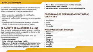 ZONA DE USUARIO
Es un servicio privado y unipersonal al que tienen acceso
los clientes para gestionar sus productos y servicios;
estará compuesta de los siguientes elementos:
• Datos personales y posibilidad de modificarlos.
• Datos de envío y facturación.
• Registro de transacciones, histórico y situación de cada
pedido.
• Posibilidad de imprimir pedidos, albaranes y facturas.
• Opción de cumplimiento de normativas legales.
EL CARRITO DE LA COMPRA ON-LINE
Debe ofrecer la posibilidad de añadir, eliminar o modificar
los productos que durante la navegación el cliente ha ido
seleccionando e incorporando.
Una aplicación de carrito de compra debe tener las
siguientes características:
• Diseño de calidad.
• Estar colocado en un lugar visible.
• El proceso de compra no debe ser demasiado largo.
• El cliente debe tener la posibilidad de valorar una
compra sin necesidad de registrarse previamente.
• No se debe esconder el precio real del producto.
• El registro no debe ser lento.
• El carrito debe ir acompañado de un botón de Ayuda.
PROGRAMAS DE DISEÑO GRÁFICO Y OTRAS
UTILIDADES
• Photoshop
• Gimp
• Amaya
• KompoZer
PRINCIPALES REDES SOCIALES
• Facebook
• Twitter
• LinkedIn
• Tuenti
• Pinterest
• YouTube
• Instagram
• Google+
• Blogger
 