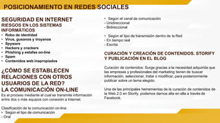 POSICIONAMIENTO EN REDES SOCIALES
SEGURIDAD EN INTERNET
RIESGOS EN LOS SISTEMAS
INFORMÁTICOS
• Robo de identidad
• Virus, gusanos y troyanos
• Spyware
• Hackers y crackers
• Phishing y estafas on-line
• Spam
• Contenidos web inapropiados
¿CÓMO SE ESTABLECEN
RELACIONES CON OTROS
USUARIOS DE LA RED?
LA COMUNICACIÓN ON-LINE
Es el proceso mediante el cual se transmite información
entre dos o más equipos con conexión a Internet.
Clasificación de la comunicación on-line:
• Según el tipo de comunicación
- Oral
• Según el canal de comunicación
- Unidireccional
- Bidireccional
• Según el tipo de transmisión dentro de la Red
- En tiempo real
- Escrita
CURACIÓN Y CREACIÓN DE CONTENIDOS. STORIFY
Y PUBLICACIÓN EN EL BLOG
Curación de contenidos: Surge gracias a la necesidad adquirida que
las empresas y profesionales del marketing tienen de buscar
información, seleccionar, tratar o modificar, para posteriormente
publicar sobre un tema elegido.
Una de las principales herramientas de la curación de contenidos de
la Web 2.0 en Storify, podemos darnos alta en ella a través de
Facebook.
 