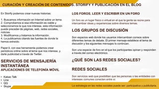 CURACIÓN Y CREACIÓN DE CONTENIDOS. STORIFY Y PUBLICACIÓN EN EL BLOG
En Storify podemos crear nuevas historias:
1. Buscamos información en Internet sobre un tema.
2. Comprobamos si esa información es viable y
seleccionamos la que nos interese, esta información
puede preceder de páginas, web, redes sociales,
noticias.
3. Modificamos y tratamos la información.
4. La publicamos citando las fuentes de donde la
hemos extraído.
Paper.li, con esa herramienta podemos crear
periódicos online sobre el tema que nos interese, y
darle publicidad a través de Twitter.
SERVICIOS DE MENSAJERÍA
INSTANTÁNEA
APLICACIONES DE TELEFONÍA MÓVIL
• Kakao Talk
• Line
• QQ
• Skype
LOS FOROS. LEER Y ESCRIBIR EN UN FORO
Un foro es un lugar físico o virtual en el que la gente se reúne para
intercambiar ideas y experiencias sobre diversos temas.
LOS GRUPOS DE DISCUSIÓN
Son espacios web donde los usuarios intercambian correos sobre
diferentes temas de debate. El primer mensaje establece el tema de
discusión y los siguientes mensajes lo continúan.
Son una especie de foro en el que los participantes opinan y responden
a través del correo electrónico.
¿QUÉ SON LAS REDES SOCIALES?
REDES SOCIALES
Son servicios web que posibilitan que las personas o las entidades con
intereses comunes conecten entre sí.
La estrategia en las redes sociales puede ser: participativa y publicitaria.
 